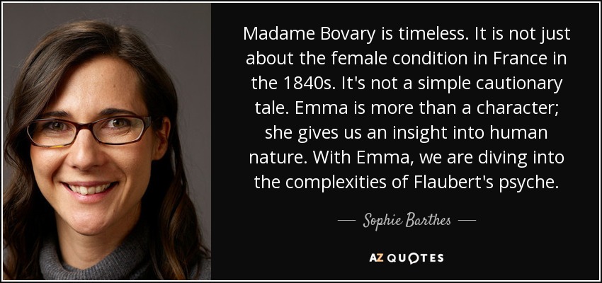 Madame Bovary is timeless. It is not just about the female condition in France in the 1840s. It's not a simple cautionary tale. Emma is more than a character; she gives us an insight into human nature. With Emma, we are diving into the complexities of Flaubert's psyche. - Sophie Barthes