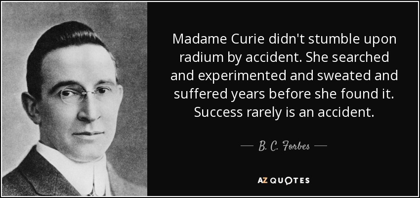 Madame Curie didn't stumble upon radium by accident. She searched and experimented and sweated and suffered years before she found it. Success rarely is an accident. - B. C. Forbes