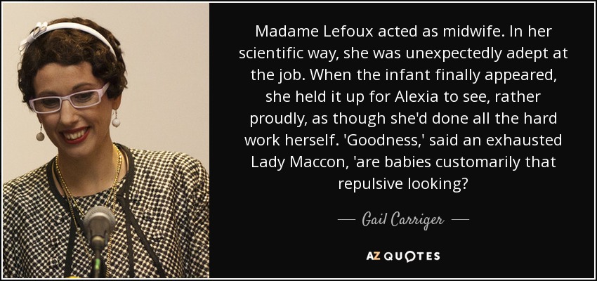 Madame Lefoux acted as midwife. In her scientific way, she was unexpectedly adept at the job. When the infant finally appeared, she held it up for Alexia to see, rather proudly, as though she'd done all the hard work herself. 'Goodness,' said an exhausted Lady Maccon, 'are babies customarily that repulsive looking? - Gail Carriger