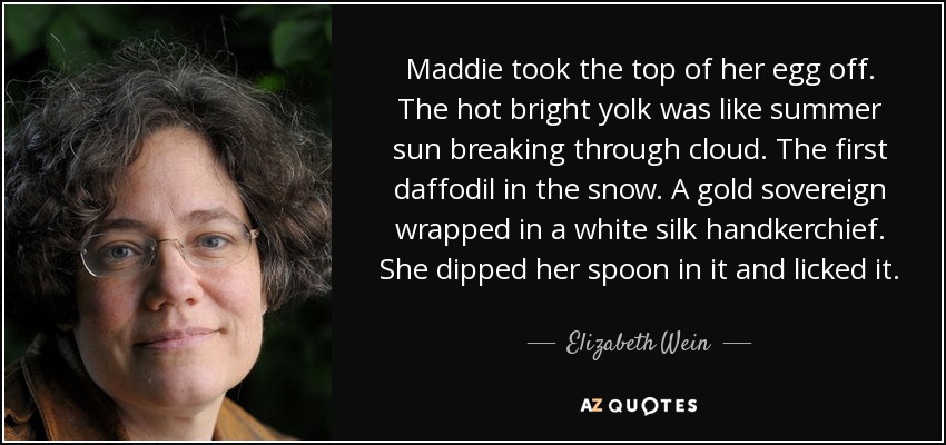 Maddie took the top of her egg off. The hot bright yolk was like summer sun breaking through cloud. The first daffodil in the snow. A gold sovereign wrapped in a white silk handkerchief. She dipped her spoon in it and licked it. - Elizabeth Wein