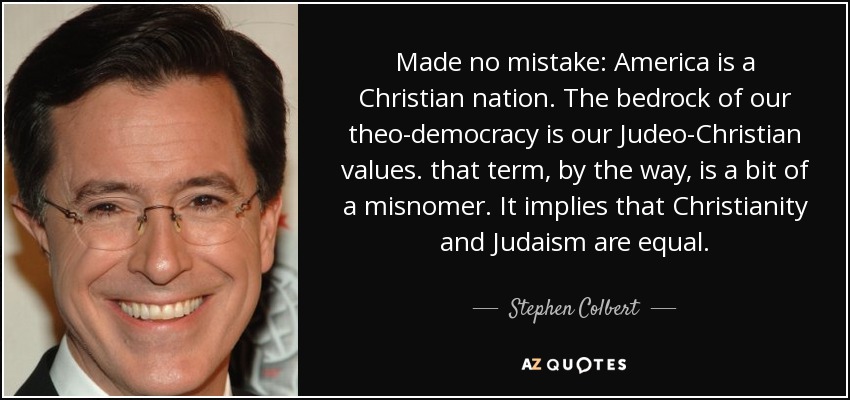 Made no mistake: America is a Christian nation. The bedrock of our theo-democracy is our Judeo-Christian values. that term, by the way, is a bit of a misnomer. It implies that Christianity and Judaism are equal. - Stephen Colbert