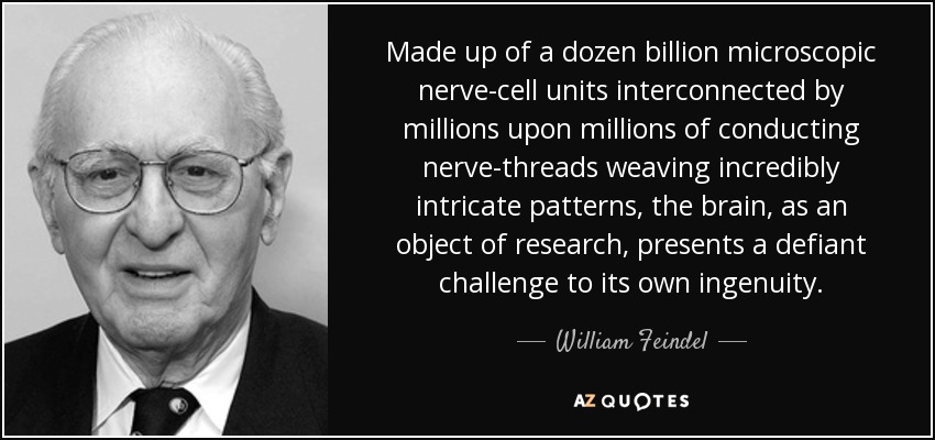 Made up of a dozen billion microscopic nerve-cell units interconnected by millions upon millions of conducting nerve-threads weaving incredibly intricate patterns, the brain, as an object of research, presents a defiant challenge to its own ingenuity. - William Feindel