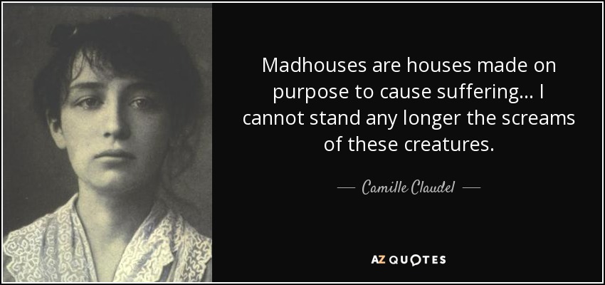 Madhouses are houses made on purpose to cause suffering . . . I cannot stand any longer the screams of these creatures. - Camille Claudel
