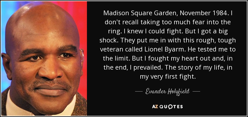 Madison Square Garden, November 1984. I don't recall taking too much fear into the ring. I knew I could fight. But I got a big shock. They put me in with this rough, tough veteran called Lionel Byarm. He tested me to the limit. But I fought my heart out and, in the end, I prevailed. The story of my life, in my very first fight. - Evander Holyfield