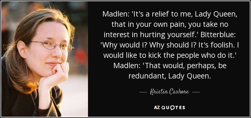 Madlen: 'It's a relief to me, Lady Queen, that in your own pain, you take no interest in hurting yourself.' Bitterblue: 'Why would I? Why should I? It's foolish. I would like to kick the people who do it.' Madlen: 'That would, perhaps, be redundant, Lady Queen. - Kristin Cashore