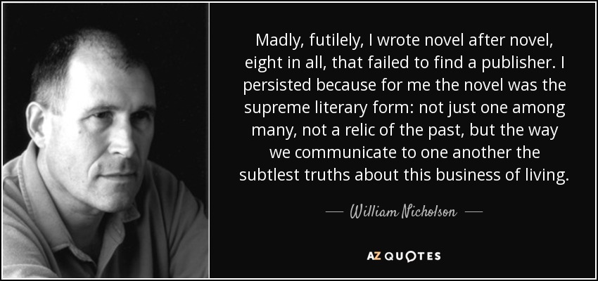 Madly, futilely, I wrote novel after novel, eight in all, that failed to find a publisher. I persisted because for me the novel was the supreme literary form: not just one among many, not a relic of the past, but the way we communicate to one another the subtlest truths about this business of living. - William Nicholson
