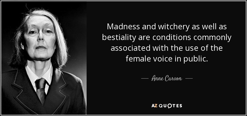 Madness and witchery as well as bestiality are conditions commonly associated with the use of the female voice in public. - Anne Carson