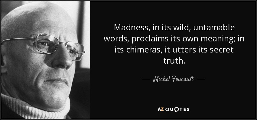 Madness, in its wild, untamable words, proclaims its own meaning; in its chimeras, it utters its secret truth. - Michel Foucault