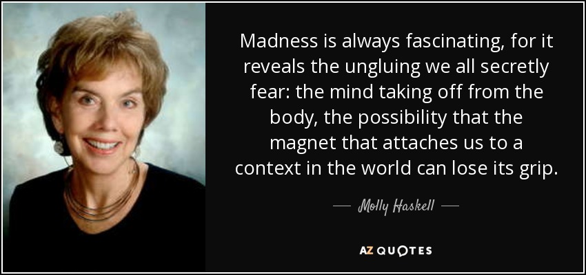 Madness is always fascinating, for it reveals the ungluing we all secretly fear: the mind taking off from the body, the possibility that the magnet that attaches us to a context in the world can lose its grip. - Molly Haskell