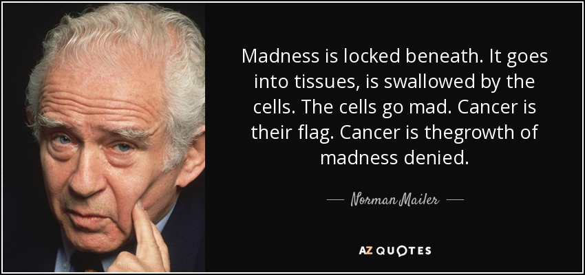 Madness is locked beneath. It goes into tissues, is swallowed by the cells. The cells go mad. Cancer is their flag. Cancer is thegrowth of madness denied. - Norman Mailer