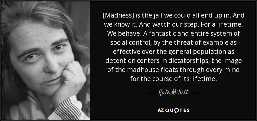 [Madness] is the jail we could all end up in. And we know it. And watch our step. For a lifetime. We behave. A fantastic and entire system of social control, by the threat of example as effective over the general population as detention centers in dictatorships, the image of the madhouse floats through every mind for the course of its lifetime. - Kate Millett