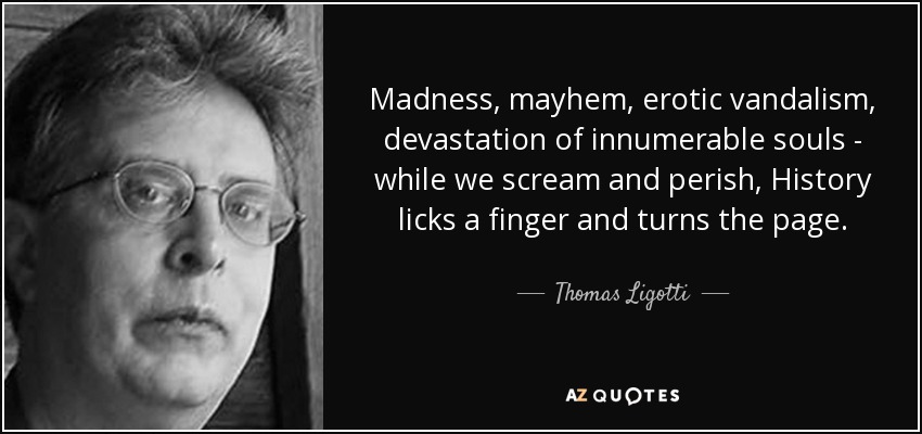 Madness, mayhem, erotic vandalism, devastation of innumerable souls - while we scream and perish, History licks a finger and turns the page. - Thomas Ligotti