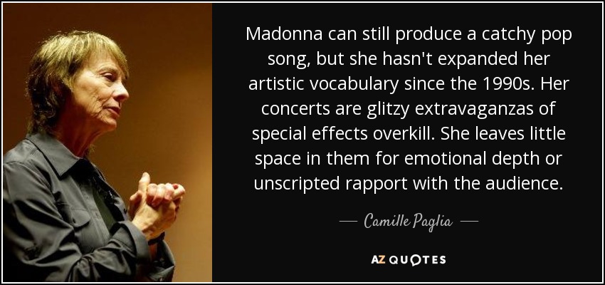 Madonna can still produce a catchy pop song, but she hasn't expanded her artistic vocabulary since the 1990s. Her concerts are glitzy extravaganzas of special effects overkill. She leaves little space in them for emotional depth or unscripted rapport with the audience. - Camille Paglia