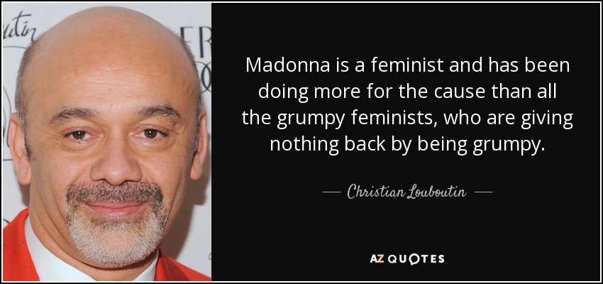 Madonna is a feminist and has been doing more for the cause than all the grumpy feminists, who are giving nothing back by being grumpy. - Christian Louboutin