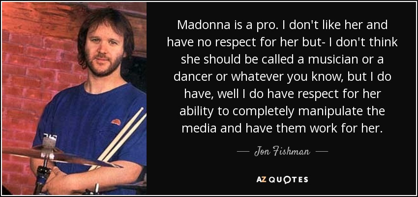 Madonna is a pro. I don't like her and have no respect for her but- I don't think she should be called a musician or a dancer or whatever you know, but I do have, well I do have respect for her ability to completely manipulate the media and have them work for her. - Jon Fishman