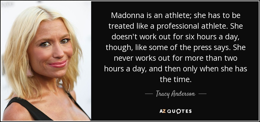 Madonna is an athlete; she has to be treated like a professional athlete. She doesn't work out for six hours a day, though, like some of the press says. She never works out for more than two hours a day, and then only when she has the time. - Tracy Anderson