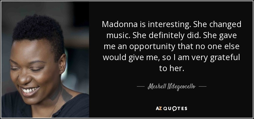 Madonna is interesting. She changed music. She definitely did. She gave me an opportunity that no one else would give me, so I am very grateful to her. - Meshell Ndegeocello