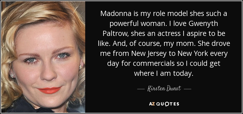 Madonna is my role model shes such a powerful woman. I love Gwenyth Paltrow, shes an actress I aspire to be like. And, of course, my mom. She drove me from New Jersey to New York every day for commercials so I could get where I am today. - Kirsten Dunst