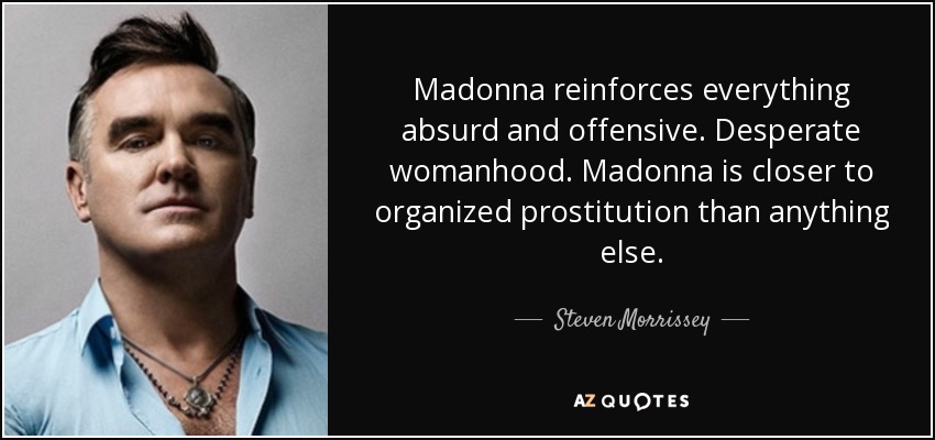 Madonna reinforces everything absurd and offensive. Desperate womanhood. Madonna is closer to organized prostitution than anything else. - Steven Morrissey