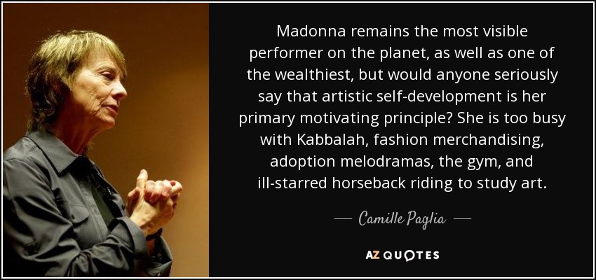 Madonna remains the most visible performer on the planet, as well as one of the wealthiest, but would anyone seriously say that artistic self-development is her primary motivating principle? She is too busy with Kabbalah, fashion merchandising, adoption melodramas, the gym, and ill-starred horseback riding to study art. - Camille Paglia