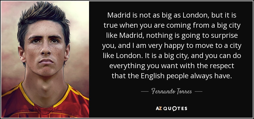 Madrid is not as big as London, but it is true when you are coming from a big city like Madrid, nothing is going to surprise you, and I am very happy to move to a city like London. It is a big city, and you can do everything you want with the respect that the English people always have. - Fernando Torres