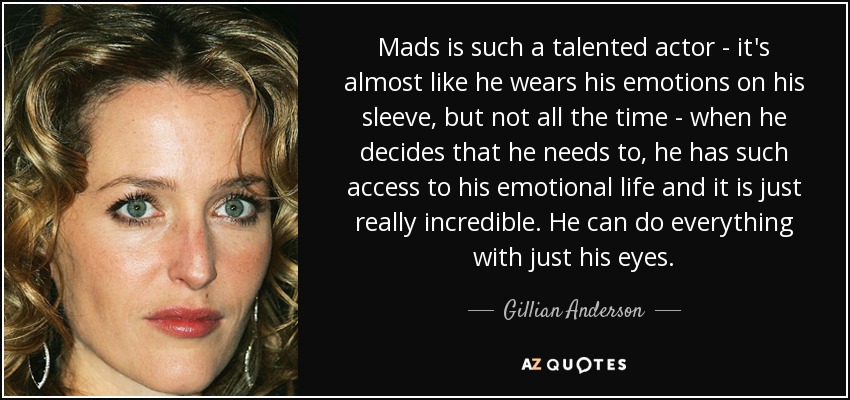 Mads is such a talented actor - it's almost like he wears his emotions on his sleeve, but not all the time - when he decides that he needs to, he has such access to his emotional life and it is just really incredible. He can do everything with just his eyes. - Gillian Anderson