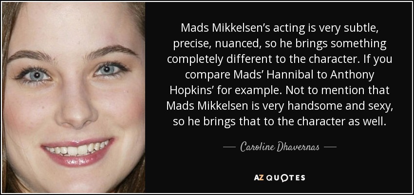 Mads Mikkelsen’s acting is very subtle, precise, nuanced, so he brings something completely different to the character. If you compare Mads’ Hannibal to Anthony Hopkins’ for example. Not to mention that Mads Mikkelsen is very handsome and sexy, so he brings that to the character as well. - Caroline Dhavernas