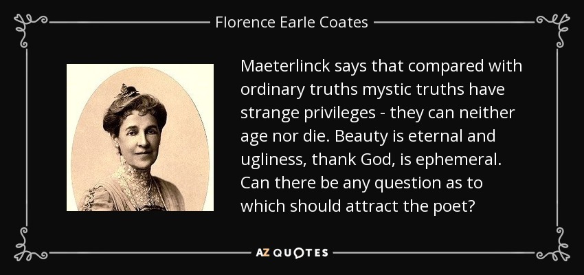 Maeterlinck says that compared with ordinary truths mystic truths have strange privileges - they can neither age nor die. Beauty is eternal and ugliness, thank God, is ephemeral. Can there be any question as to which should attract the poet? - Florence Earle Coates