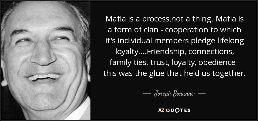 Mafia is a process,not a thing. Mafia is a form of clan - cooperation to which it's individual members pledge lifelong loyalty....Friendship, connections, family ties, trust, loyalty, obedience - this was the glue that held us together. - Joseph Bonanno