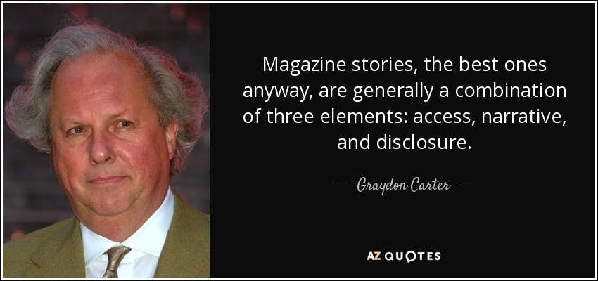 Magazine stories, the best ones anyway, are generally a combination of three elements: access, narrative, and disclosure. - Graydon Carter