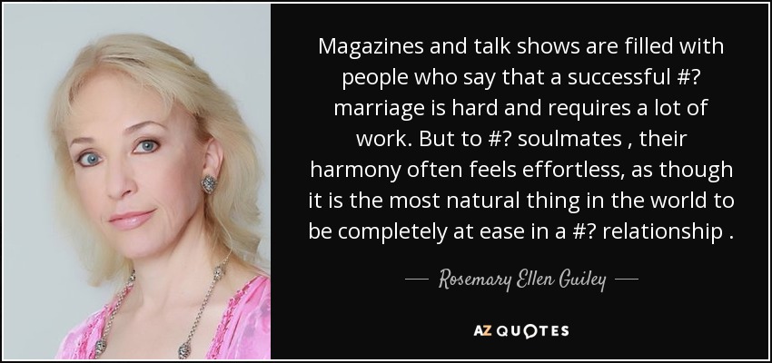 Magazines and talk shows are filled with people who say that a successful #‎ marriage is hard and requires a lot of work. But to #‎ soulmates , their harmony often feels effortless, as though it is the most natural thing in the world to be completely at ease in a #‎ relationship . - Rosemary Ellen Guiley