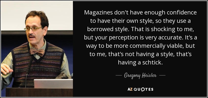 Magazines don't have enough confidence to have their own style, so they use a borrowed style. That is shocking to me, but your perception is very accurate. It's a way to be more commercially viable, but to me, that's not having a style, that's having a schtick. - Gregory Heisler