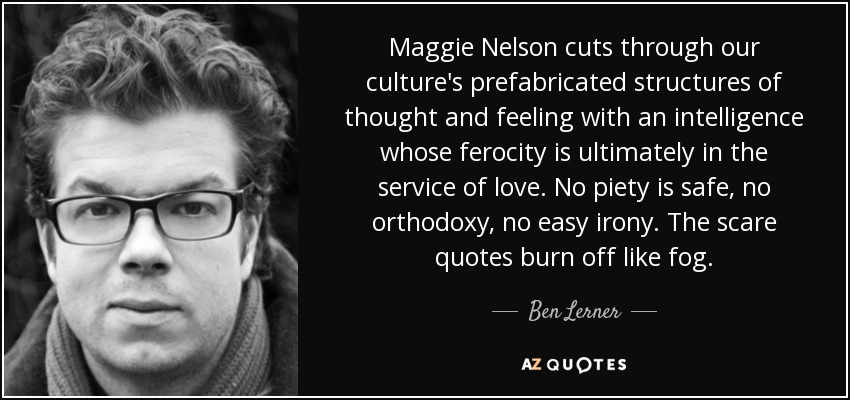 Maggie Nelson cuts through our culture's prefabricated structures of thought and feeling with an intelligence whose ferocity is ultimately in the service of love. No piety is safe, no orthodoxy, no easy irony. The scare quotes burn off like fog. - Ben Lerner