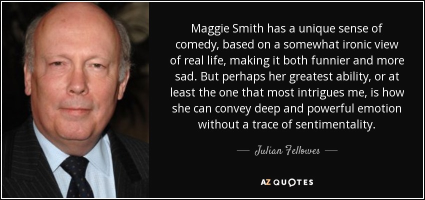 Maggie Smith has a unique sense of comedy, based on a somewhat ironic view of real life, making it both funnier and more sad. But perhaps her greatest ability, or at least the one that most intrigues me, is how she can convey deep and powerful emotion without a trace of sentimentality. - Julian Fellowes