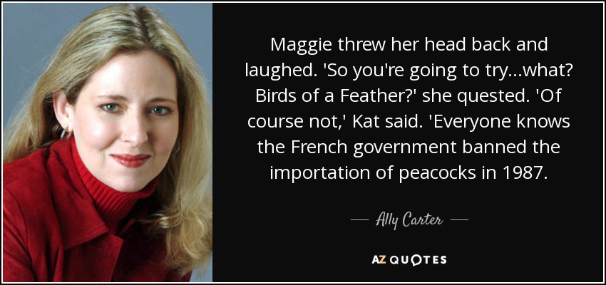Maggie threw her head back and laughed. 'So you're going to try...what? Birds of a Feather?' she quested. 'Of course not,' Kat said. 'Everyone knows the French government banned the importation of peacocks in 1987. - Ally Carter