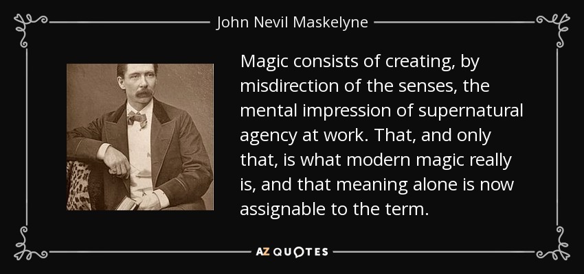 Magic consists of creating, by misdirection of the senses, the mental impression of supernatural agency at work. That, and only that, is what modern magic really is, and that meaning alone is now assignable to the term. - John Nevil Maskelyne
