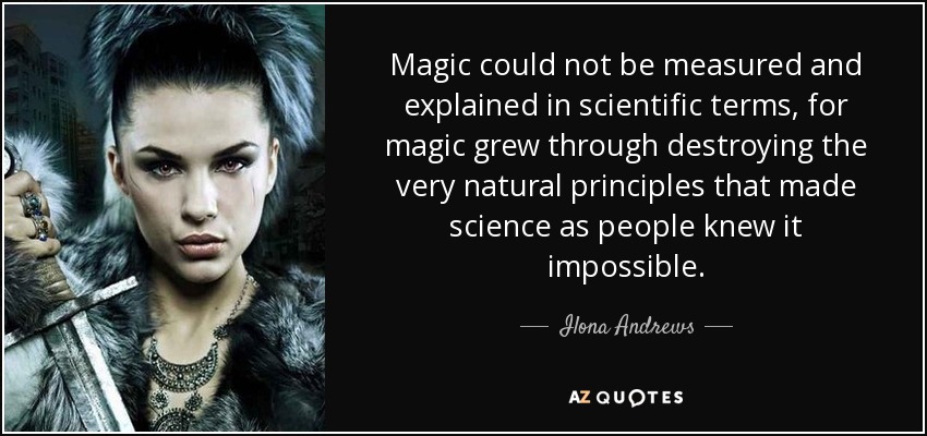 Magic could not be measured and explained in scientific terms, for magic grew through destroying the very natural principles that made science as people knew it impossible. - Ilona Andrews