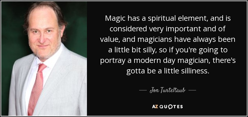 Magic has a spiritual element, and is considered very important and of value, and magicians have always been a little bit silly, so if you're going to portray a modern day magician, there's gotta be a little silliness. - Jon Turteltaub