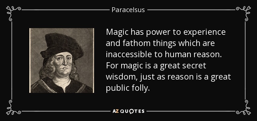 Magic has power to experience and fathom things which are inaccessible to human reason. For magic is a great secret wisdom, just as reason is a great public folly. - Paracelsus
