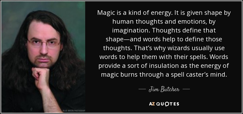 Magic is a kind of energy. It is given shape by human thoughts and emotions, by imagination. Thoughts define that shape—and words help to define those thoughts. That’s why wizards usually use words to help them with their spells. Words provide a sort of insulation as the energy of magic burns through a spell caster’s mind. - Jim Butcher