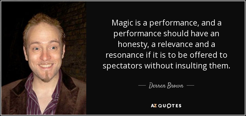 Magic is a performance, and a performance should have an honesty, a relevance and a resonance if it is to be offered to spectators without insulting them. - Derren Brown