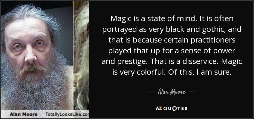 Magic is a state of mind. It is often portrayed as very black and gothic, and that is because certain practitioners played that up for a sense of power and prestige. That is a disservice. Magic is very colorful. Of this, I am sure. - Alan Moore