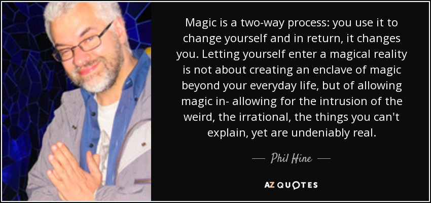 Magic is a two-way process: you use it to change yourself and in return, it changes you. Letting yourself enter a magical reality is not about creating an enclave of magic beyond your everyday life, but of allowing magic in- allowing for the intrusion of the weird, the irrational, the things you can't explain, yet are undeniably real. - Phil Hine