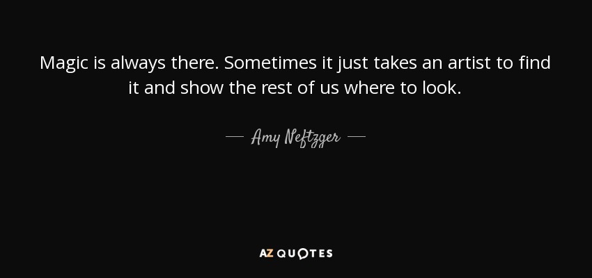 Magic is always there. Sometimes it just takes an artist to find it and show the rest of us where to look. - Amy Neftzger