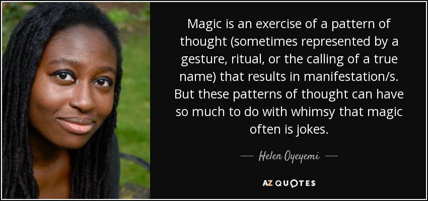 Magic is an exercise of a pattern of thought (sometimes represented by a gesture, ritual, or the calling of a true name) that results in manifestation/s. But these patterns of thought can have so much to do with whimsy that magic often is jokes. - Helen Oyeyemi