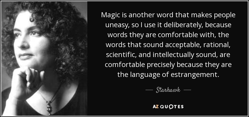Magic is another word that makes people uneasy, so I use it deliberately, because words they are comfortable with, the words that sound acceptable, rational, scientific, and intellectually sound, are comfortable precisely because they are the language of estrangement. - Starhawk