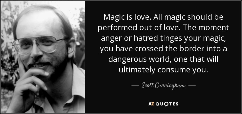 Magic is love. All magic should be performed out of love. The moment anger or hatred tinges your magic, you have crossed the border into a dangerous world, one that will ultimately consume you. - Scott Cunningham