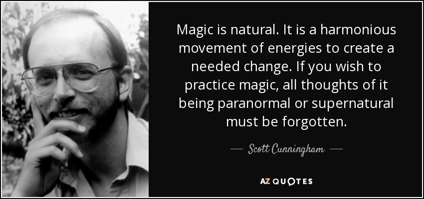 Magic is natural. It is a harmonious movement of energies to create a needed change. If you wish to practice magic, all thoughts of it being paranormal or supernatural must be forgotten. - Scott Cunningham