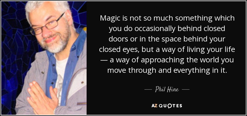 Magic is not so much something which you do occasionally behind closed doors or in the space behind your closed eyes, but a way of living your life — a way of approaching the world you move through and everything in it. - Phil Hine
