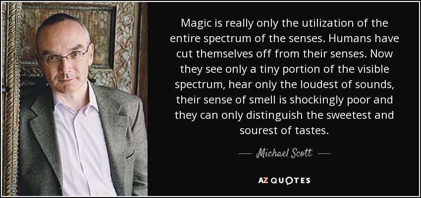 Magic is really only the utilization of the entire spectrum of the senses. Humans have cut themselves off from their senses. Now they see only a tiny portion of the visible spectrum, hear only the loudest of sounds, their sense of smell is shockingly poor and they can only distinguish the sweetest and sourest of tastes. - Michael Scott